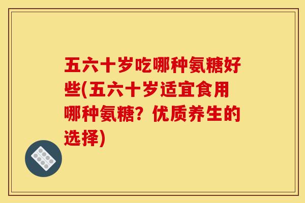 五六十岁吃哪种氨糖好些(五六十岁适宜食用哪种氨糖？优质养生的选择)