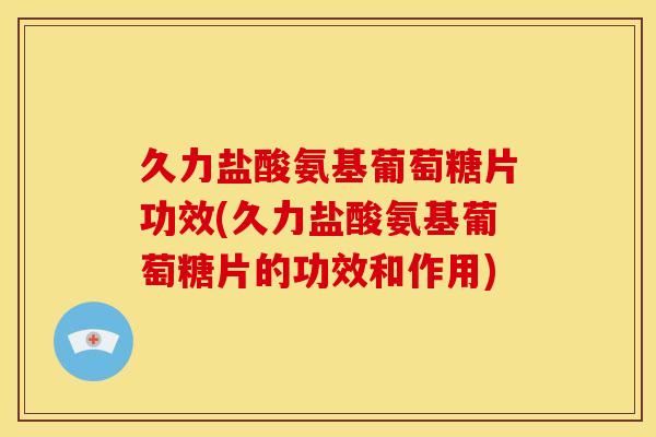 久力盐酸氨基葡萄糖片功效(久力盐酸氨基葡萄糖片的功效和作用)