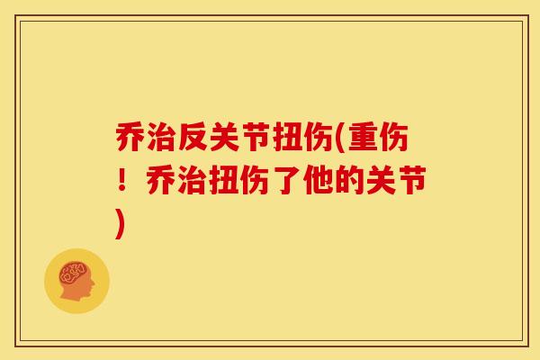 乔反关节扭伤(重伤!乔扭伤了他的关节) 乔反关节扭伤(重伤!乔扭伤了他的关节)