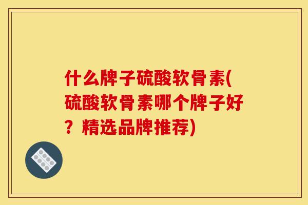 什么牌子硫酸软骨素(硫酸软骨素哪个牌子好？精选品牌推荐)