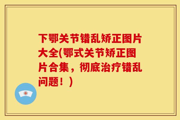 下鄂关节错乱矫正图片大全(鄂式关节矫正图片合集，彻底错乱问题！)