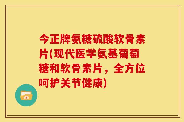 今正牌氨糖硫酸软骨素片(现代医学氨基葡萄糖和软骨素片，全方位呵护关节健康)