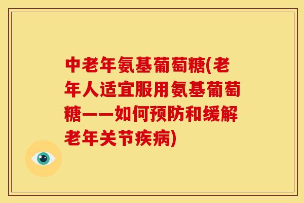 中老年氨基葡萄糖(老年人适宜服用氨基葡萄糖——如何和缓解老年关节)