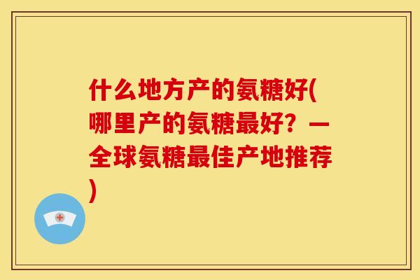 什么地方产的氨糖好(哪里产的氨糖好？—全球氨糖佳产地推荐)