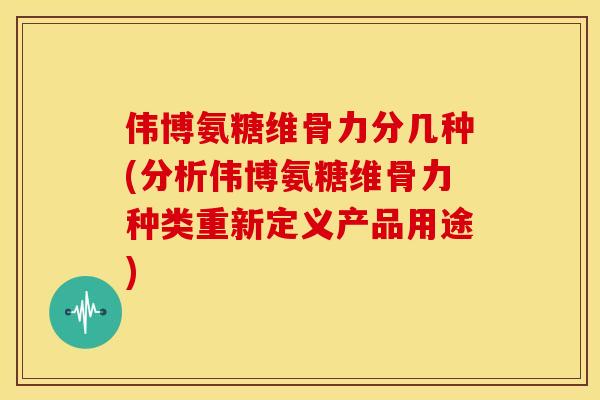 伟博氨糖维骨力分几种(分析伟博氨糖维骨力种类重新定义产品用途) 伟博氨糖维骨力分几种(分析伟博氨糖维骨力种类重新定义产品用途)