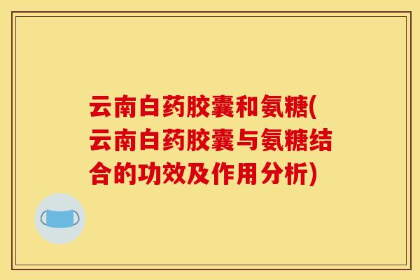 云南白药胶囊和氨糖(云南白药胶囊与氨糖结合的功效及作用分析) 云南白药胶囊和氨糖(云南白药胶囊与氨糖结合的功效及作用分析)