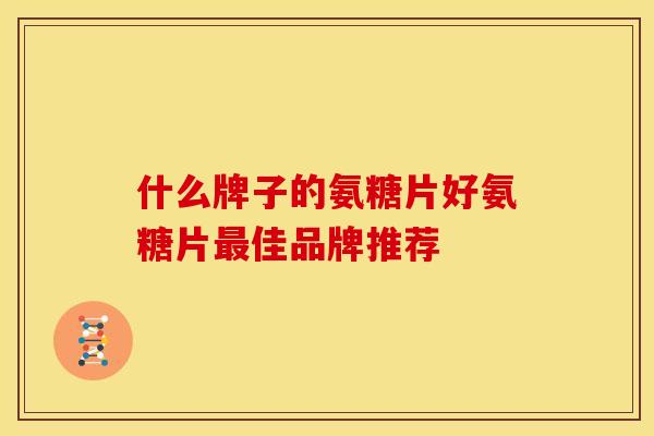 什么牌子的氨糖片好氨糖片佳品牌推荐 什么牌子的氨糖片好氨糖片佳品牌推荐