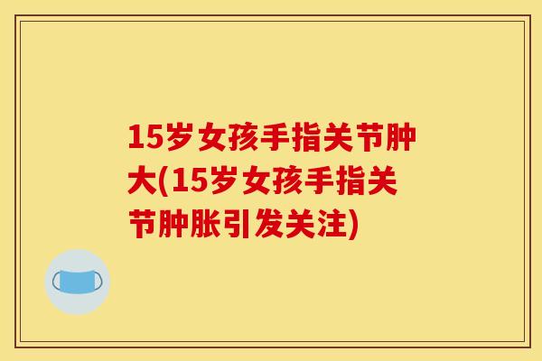 15岁女孩手指关节肿大(15岁女孩手指关节引发关注) 15岁女孩手指关节肿大(15岁女孩手指关节引发关注)