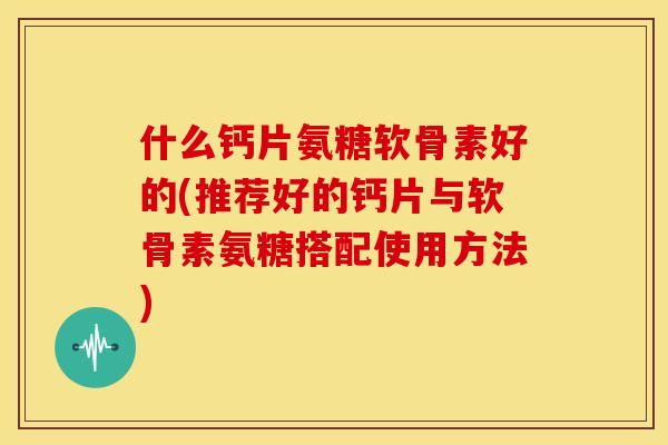 什么钙片氨糖软骨素好的(推荐好的钙片与软骨素氨糖搭配使用方法) 什么钙片氨糖软骨素好的(推荐好的钙片与软骨素氨糖搭配使用方法)