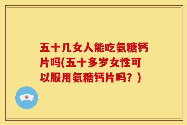 五十几女人能吃氨糖钙片吗(五十多岁女性可以服用氨糖钙片吗？)
