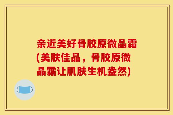 亲近美好骨胶原微晶霜(美肤佳品，骨胶原微晶霜让生机盎然)