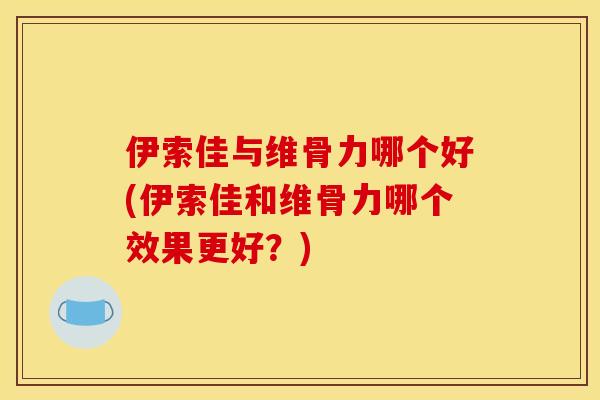 伊索佳与维骨力哪个好(伊索佳和维骨力哪个效果更好?) 伊索佳与维骨力哪个好(伊索佳和维骨力哪个效果更好?)