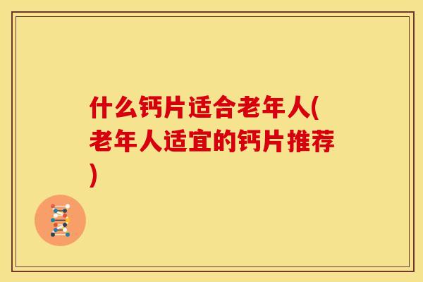 什么钙片适合老年人(老年人适宜的钙片推荐) 什么钙片适合老年人(老年人适宜的钙片推荐)