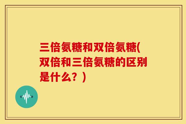 三倍氨糖和双倍氨糖(双倍和三倍氨糖的区别是什么？)