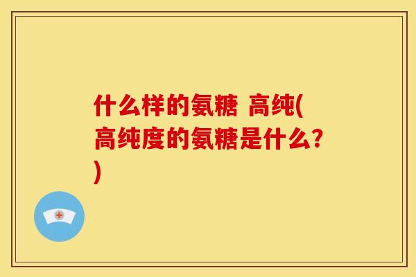 什么样的氨糖 高纯(高纯度的氨糖是什么?) 什么样的氨糖 高纯(高纯度的氨糖是什么?)