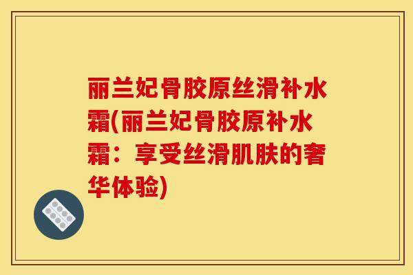 丽兰妃骨胶原丝滑补水霜(丽兰妃骨胶原补水霜:享受丝滑的奢华体验) 丽兰妃骨胶原丝滑补水霜(丽兰妃骨胶原补水霜:享受丝滑的奢华体验)