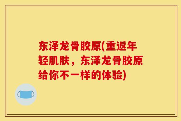 东泽龙骨胶原(重返年轻,东泽龙骨胶原给你不一样的体验) 东泽龙骨胶原(重返年轻,东泽龙骨胶原给你不一样的体验)