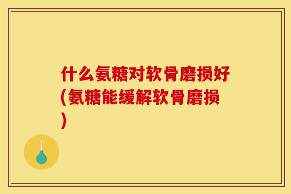 什么氨糖对软骨磨损好(氨糖能缓解软骨磨损)
