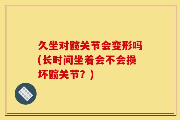 久坐对髋关节会变形吗(长时间坐着会不会损坏髋关节？)