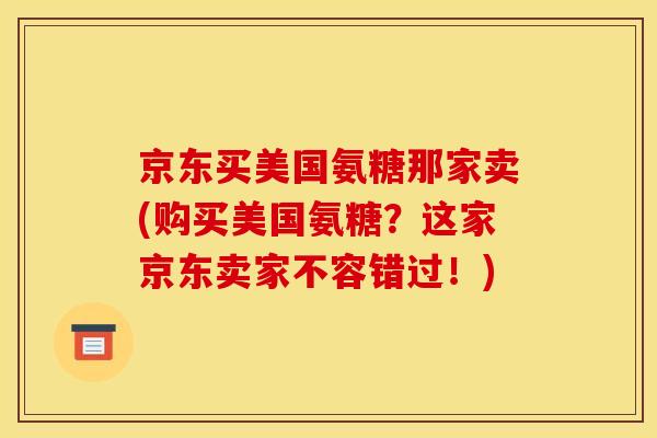 京东买美国氨糖那家卖(购买美国氨糖？这家京东卖家不容错过！)