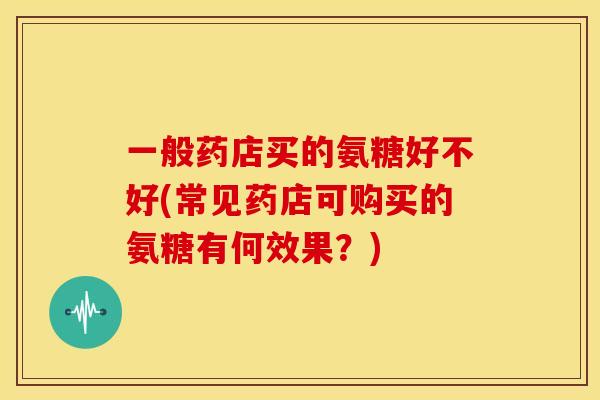 一般药店买的氨糖好不好(常见药店可购买的氨糖有何效果？)