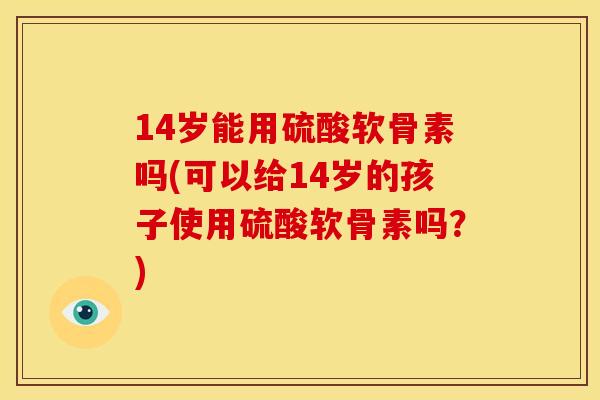 14岁能用硫酸软骨素吗(可以给14岁的孩子使用硫酸软骨素吗？)