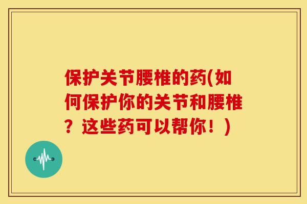 保护关节腰椎的药(如何保护你的关节和腰椎？这些药可以帮你！)