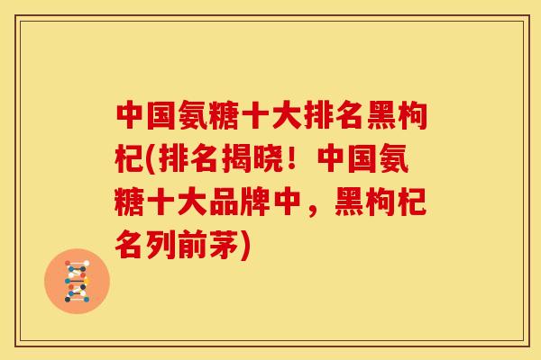 中国氨糖十大排名黑枸杞(排名揭晓!中国氨糖十大品牌中,黑枸杞名列前茅) 中国氨糖十大排名黑枸杞(排名揭晓!中国氨糖十大品牌中,黑枸杞名列前茅)