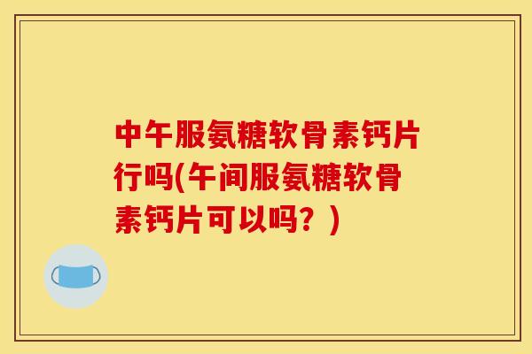 中午服氨糖软骨素钙片行吗(午间服氨糖软骨素钙片可以吗？)