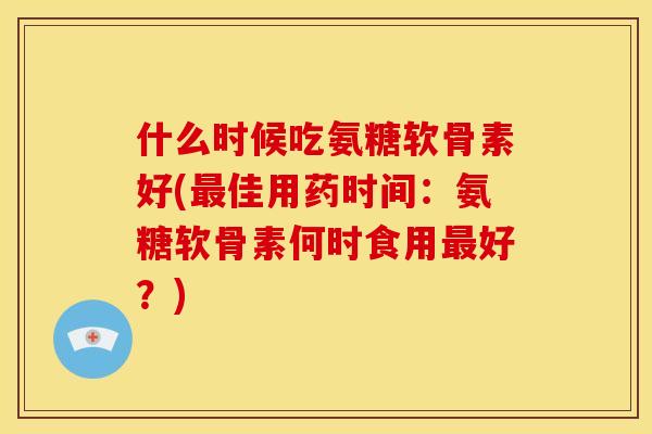 什么时候吃氨糖软骨素好(佳用药时间：氨糖软骨素何时食用好？)