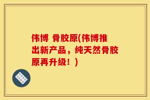 伟博 骨胶原(伟博推出新产品，纯天然骨胶原再升级！)