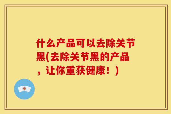 什么产品可以去除关节黑(去除关节黑的产品,让你重获健康!) 什么产品可以去除关节黑(去除关节黑的产品,让你重获健康!)
