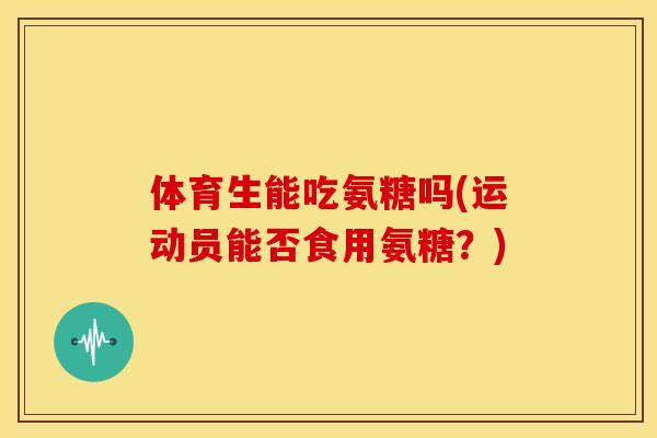 体育生能吃氨糖吗(运动员能否食用氨糖?) 体育生能吃氨糖吗(运动员能否食用氨糖?)