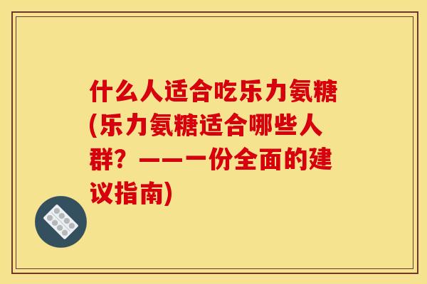 什么人适合吃乐力氨糖(乐力氨糖适合哪些人群？——一份全面的建议指南)