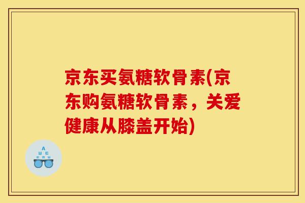 京东买氨糖软骨素(京东购氨糖软骨素,关爱健康从膝盖开始) 京东买氨糖软骨素(京东购氨糖软骨素,关爱健康从膝盖开始)