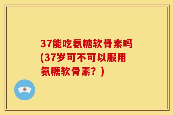 37能吃氨糖软骨素吗(37岁可不可以服用氨糖软骨素?) 37能吃氨糖软骨素吗(37岁可不可以服用氨糖软骨素?)