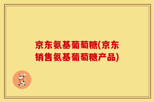 京东氨基葡萄糖(京东销售氨基葡萄糖产品) 京东氨基葡萄糖(京东销售氨基葡萄糖产品)