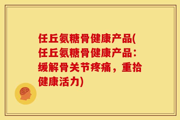 任丘氨糖骨健康产品(任丘氨糖骨健康产品:缓解骨关节,重拾健康活力) 任丘氨糖骨健康产品(任丘氨糖骨健康产品:缓解骨关节,重拾健康活力)