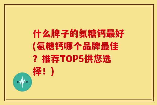 什么牌子的氨糖钙好(氨糖钙哪个品牌佳？推荐TOP5供您选择！)