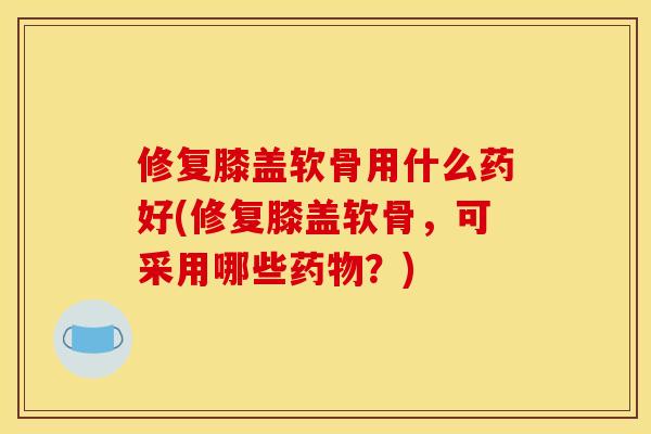 修复膝盖软骨用什么药好(修复膝盖软骨，可采用哪些？)