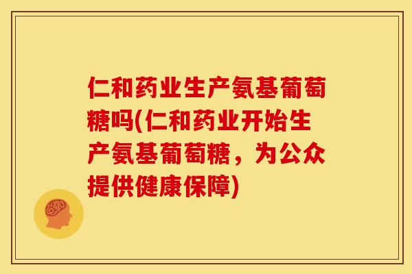 仁和药业生产氨基葡萄糖吗(仁和药业开始生产氨基葡萄糖，为公众提供健康保障)