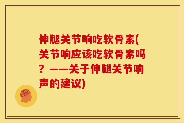 伸腿关节响吃软骨素(关节响应该吃软骨素吗？——关于伸腿关节响声的建议)