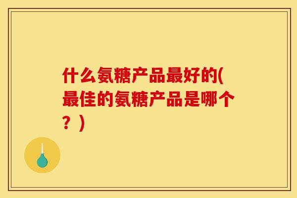 什么氨糖产品好的(佳的氨糖产品是哪个?) 什么氨糖产品好的(佳的氨糖产品是哪个?)