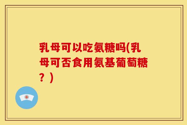 乳母可以吃氨糖吗(乳母可否食用氨基葡萄糖？)