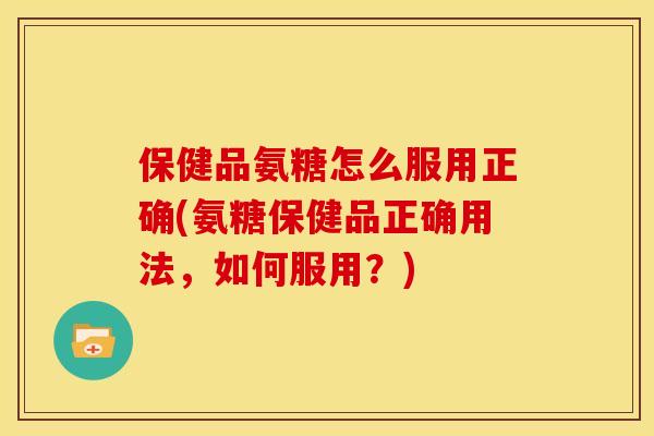 保健品氨糖怎么服用正确(氨糖保健品正确用法,如何服用?) 保健品氨糖怎么服用正确(氨糖保健品正确用法,如何服用?)
