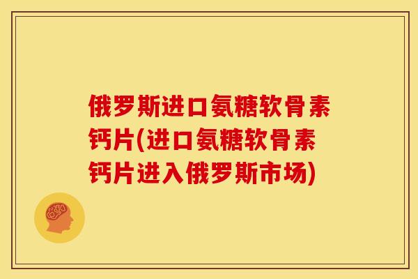 俄罗斯进口氨糖软骨素钙片(进口氨糖软骨素钙片进入俄罗斯市场) 俄罗斯进口氨糖软骨素钙片(进口氨糖软骨素钙片进入俄罗斯市场)