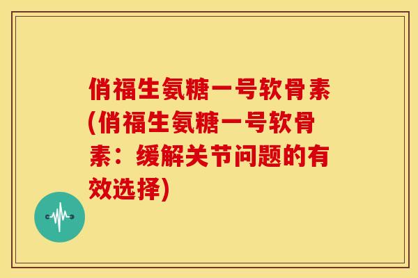 俏福生氨糖一号软骨素(俏福生氨糖一号软骨素：缓解关节问题的有效选择)