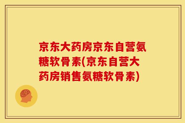 京东大药房京东自营氨糖软骨素(京东自营大药房销售氨糖软骨素)