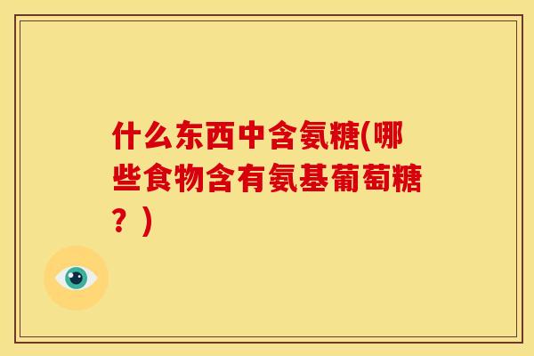 什么东西中含氨糖(哪些食物含有氨基葡萄糖?) 什么东西中含氨糖(哪些食物含有氨基葡萄糖?)