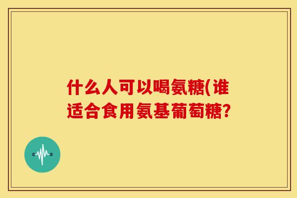 什么人可以喝氨糖(谁适合食用氨基葡萄糖? 什么人可以喝氨糖(谁适合食用氨基葡萄糖?